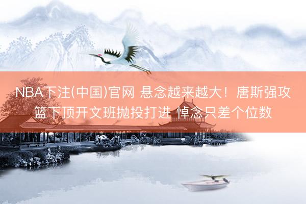 NBA下注(中国)官网 悬念越来越大！唐斯强攻篮下顶开文班抛投打进 悼念只差个位数