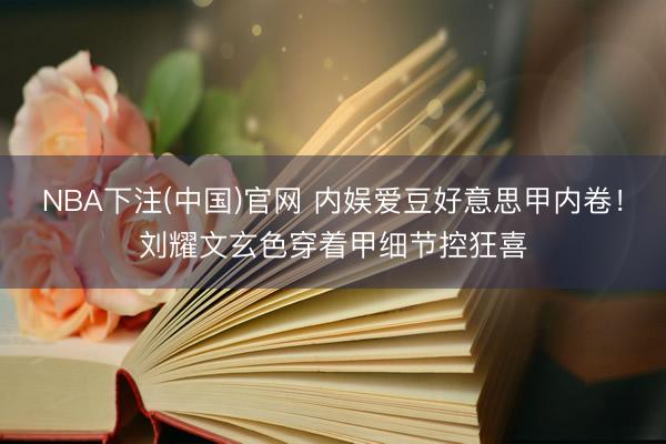 NBA下注(中国)官网 内娱爱豆好意思甲内卷！刘耀文玄色穿着甲细节控狂喜
