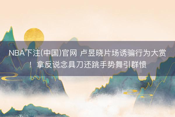 NBA下注(中国)官网 卢昱晓片场诱骗行为大赏！拿反说念具刀还跳手势舞引群愤