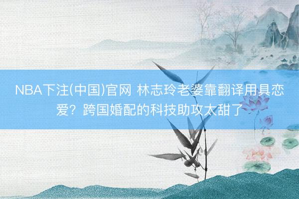NBA下注(中国)官网 林志玲老婆靠翻译用具恋爱?跨国婚配的科技助攻太甜了