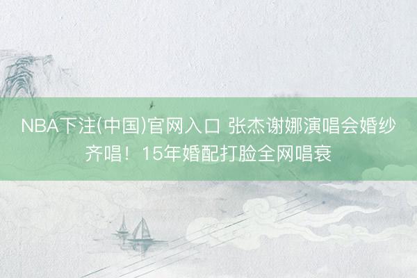NBA下注(中国)官网入口 张杰谢娜演唱会婚纱齐唱！15年婚配打脸全网唱衰