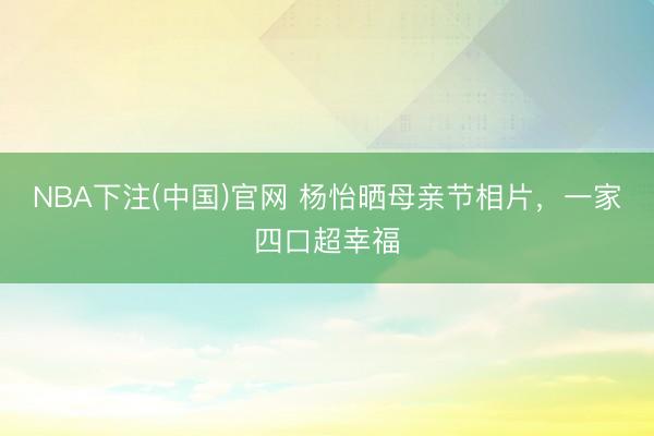 NBA下注(中国)官网 杨怡晒母亲节相片，一家四口超幸福