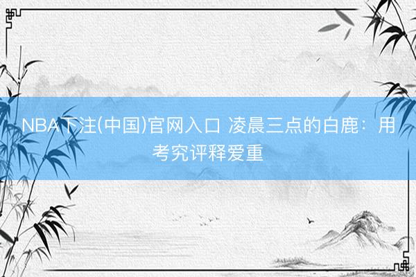 NBA下注(中国)官网入口 凌晨三点的白鹿：用考究评释爱重
