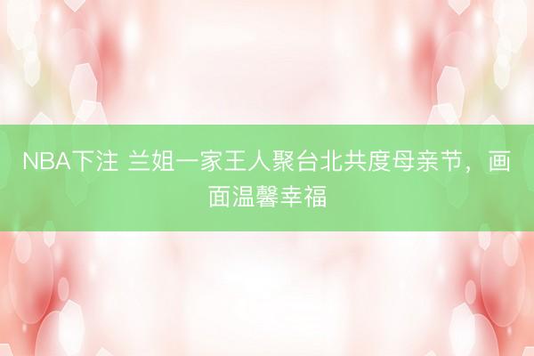 NBA下注 兰姐一家王人聚台北共度母亲节，画面温馨幸福