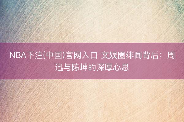 NBA下注(中国)官网入口 文娱圈绯闻背后：周迅与陈坤的深厚心思