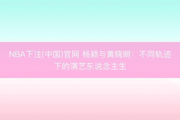 NBA下注(中国)官网 杨颖与黄晓明:不同轨迹下的演艺东说念主生