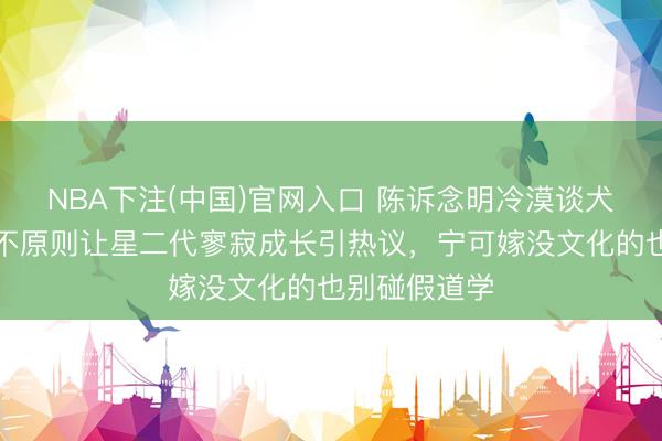 NBA下注(中国)官网入口 陈诉念明冷漠谈犬子训诫，三不原则让星二代寥寂成长引热议，宁可嫁没文化的也别碰假道学