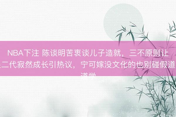 NBA下注 陈谈明苦衷谈儿子造就，三不原则让星二代寂然成长引热议，宁可嫁没文化的也别碰假道学