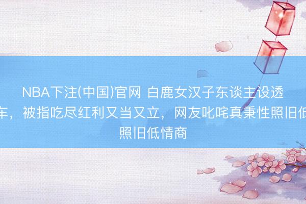 NBA下注(中国)官网 白鹿女汉子东谈主设透顶翻车，被指吃尽红利又当又立，网友叱咤真秉性照旧低情商