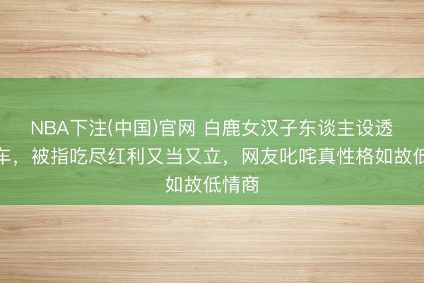 NBA下注(中国)官网 白鹿女汉子东谈主设透彻翻车，被指吃尽红利又当又立，网友叱咤真性格如故低情商