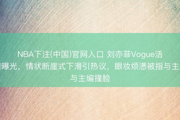 NBA下注(中国)官网入口 刘亦菲Vogue活动生图曝光，情状断崖式下滑引热议，眼妆烦懑被指与主编撞脸