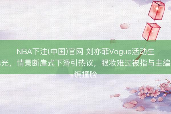 NBA下注(中国)官网 刘亦菲Vogue活动生图曝光，情景断崖式下滑引热议，眼妆难过被指与主编撞脸