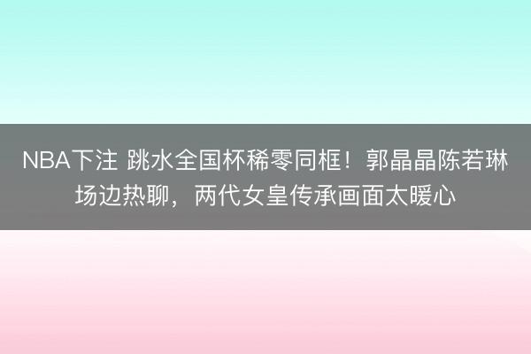 NBA下注 跳水全国杯稀零同框！郭晶晶陈若琳场边热聊，两代女皇传承画面太暖心