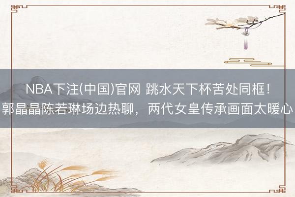 NBA下注(中国)官网 跳水天下杯苦处同框！郭晶晶陈若琳场边热聊，两代女皇传承画面太暖心