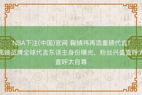 NBA下注(中国)官网 鞠婧祎再添重磅代言!澳洲高端品牌全球代言东谈主身份曝光,粉丝兴盛直呼太自尊
