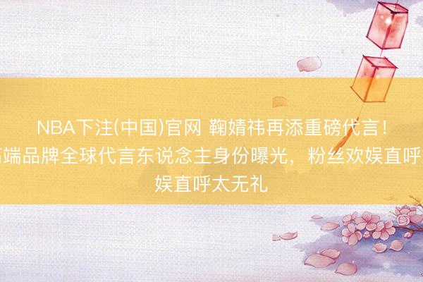 NBA下注(中国)官网 鞠婧祎再添重磅代言！澳洲高端品牌全球代言东说念主身份曝光，粉丝欢娱直呼太无礼