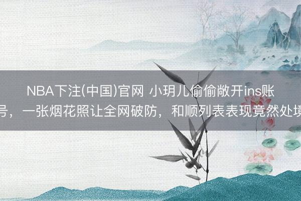 NBA下注(中国)官网 小玥儿偷偷敞开ins账号，一张烟花照让全网破防，和顺列表表现竟然处境