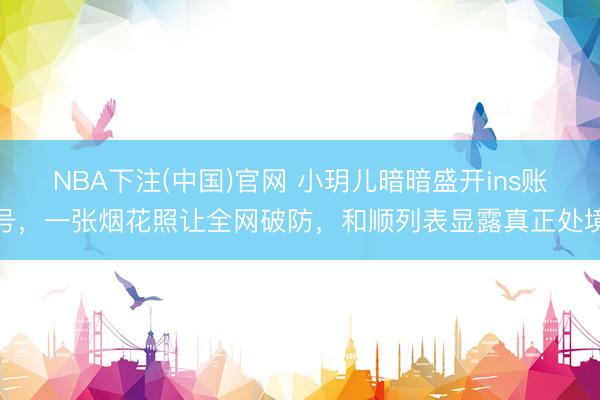 NBA下注(中国)官网 小玥儿暗暗盛开ins账号，一张烟花照让全网破防，和顺列表显露真正处境