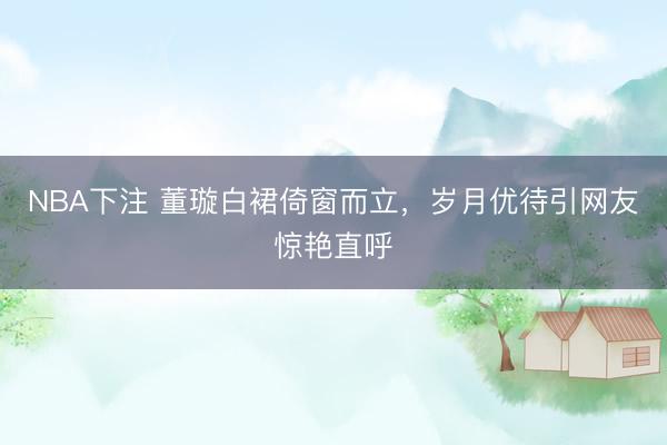 NBA下注 董璇白裙倚窗而立，岁月优待引网友惊艳直呼