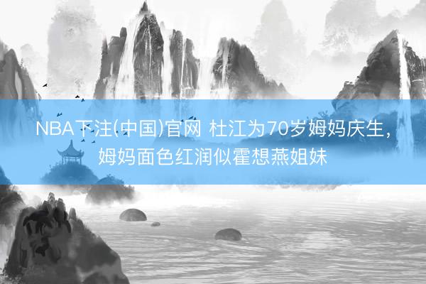 NBA下注(中国)官网 杜江为70岁姆妈庆生，姆妈面色红润似霍想燕姐妹