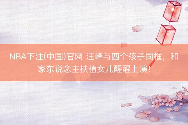 NBA下注(中国)官网 汪峰与四个孩子同框，和家东说念主扶植女儿醒醒上演！