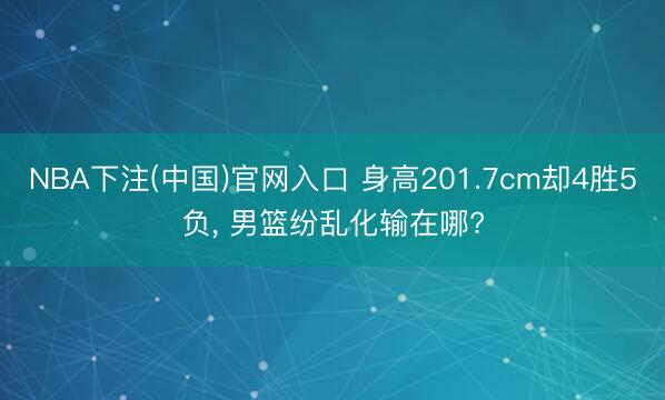 NBA下注(中国)官网入口 身高201.7cm却4胜5负， 男篮纷乱化输在哪?
