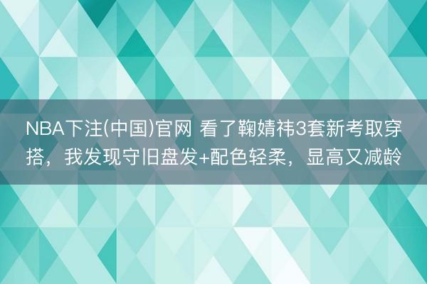 NBA下注(中国)官网 看了鞠婧祎3套新考取穿搭，我发现守旧盘发+配色轻柔，显高又减龄