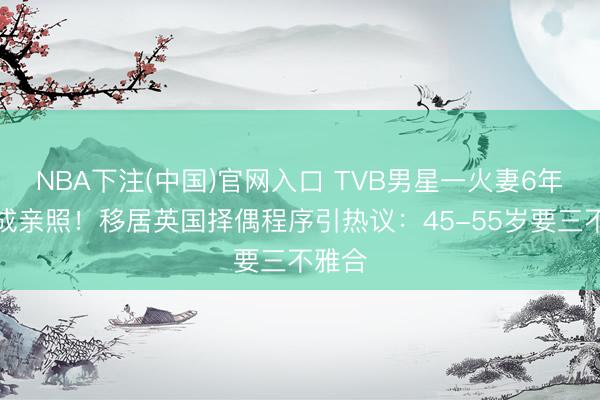 NBA下注(中国)官网入口 TVB男星一火妻6年仍晒成亲照！移居英国择偶程序引热议：45-55岁要三不雅合