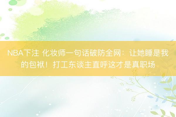 NBA下注 化妆师一句话破防全网：让她睡是我的包袱！打工东谈主直呼这才是真职场