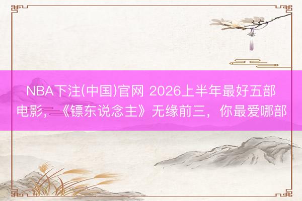 NBA下注(中国)官网 2026上半年最好五部电影，《镖东说念主》无缘前三，你最爱哪部