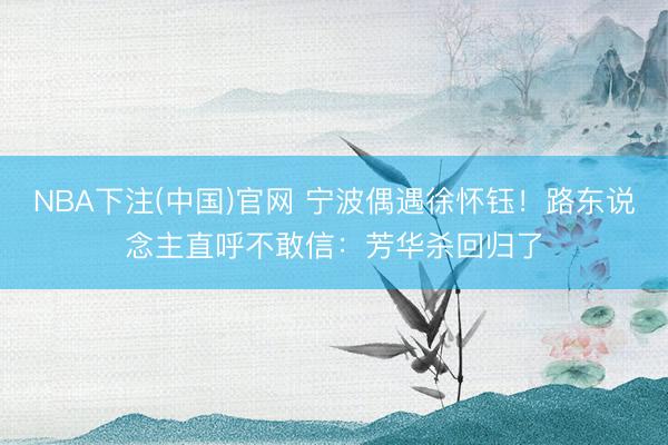 NBA下注(中国)官网 宁波偶遇徐怀钰!路东说念主直呼不敢信:芳华杀回归了