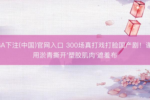 NBA下注(中国)官网入口 300场真打戏打脸国产剧！谢苗用淤青撕开'塑胶肌肉'遮羞布
