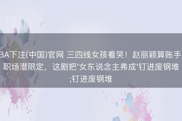 NBA下注(中国)官网 三四线女孩看哭！赵丽颖算账手撕职场潜限定，这剧把'女东说念主弗成'钉进废钢堆