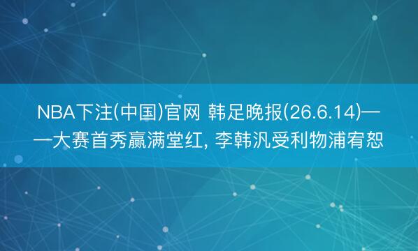 NBA下注(中国)官网 韩足晚报(26.6.14)——大赛首秀赢满堂红, 李韩汎受利物浦宥恕