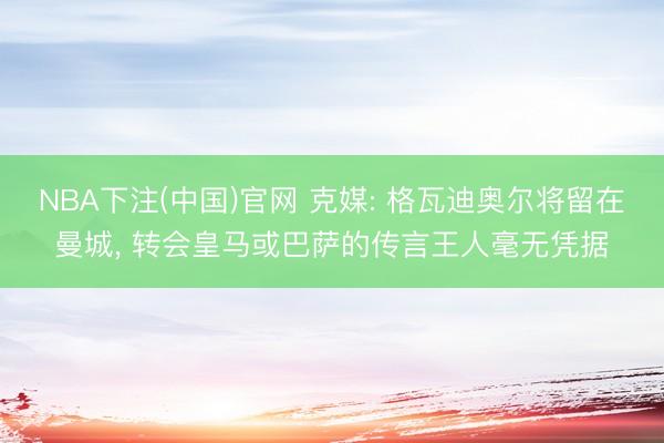 NBA下注(中国)官网 克媒: 格瓦迪奥尔将留在曼城, 转会皇马或巴萨的传言王人毫无凭据