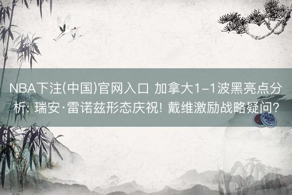 NBA下注(中国)官网入口 加拿大1-1波黑亮点分析: 瑞安·雷诺兹形态庆祝! 戴维激励战略疑问?