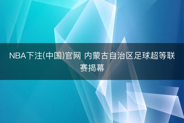 NBA下注(中国)官网 内蒙古自治区足球超等联赛揭幕
