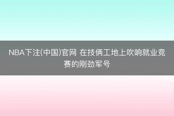 NBA下注(中国)官网 在技俩工地上吹响就业竞赛的刚劲军号