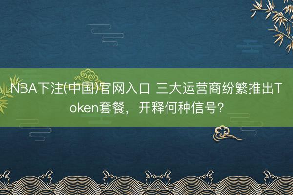 NBA下注(中国)官网入口 三大运营商纷繁推出Token套餐，开释何种信号？
