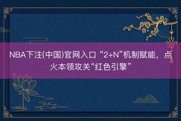 NBA下注(中国)官网入口 “2+N”机制赋能，点火本领攻关“红色引擎”