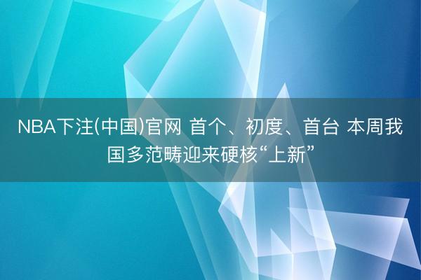 NBA下注(中国)官网 首个、初度、首台 本周我国多范畴迎来硬核“上新”