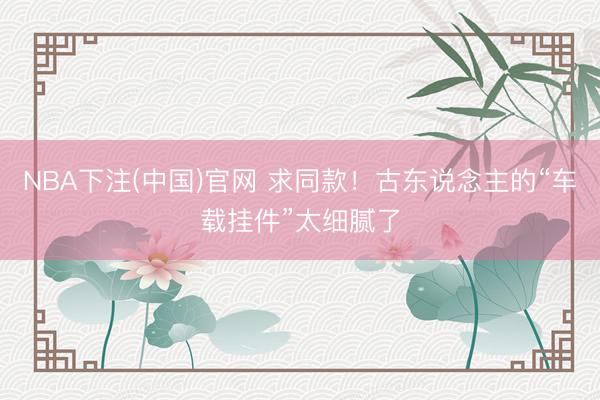 NBA下注(中国)官网 求同款！古东说念主的“车载挂件”太细腻了