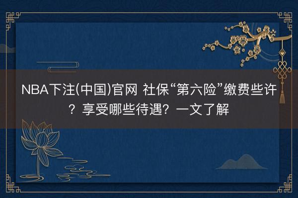NBA下注(中国)官网 社保“第六险”缴费些许？享受哪些待遇？一文了解