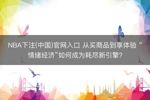 NBA下注(中国)官网入口 从买商品到享体验 “情绪经济”如何成为耗尽新引擎?