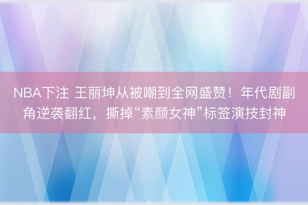 NBA下注 王丽坤从被嘲到全网盛赞！年代剧副角逆袭翻红，撕掉“素颜女神”标签演技封神
