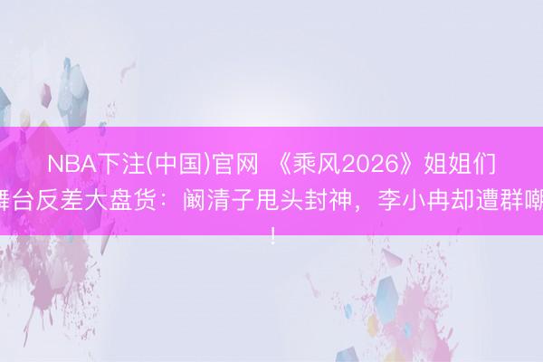 NBA下注(中国)官网 《乘风2026》姐姐们舞台反差大盘货:阚清子甩头封神,李小冉却遭群嘲!