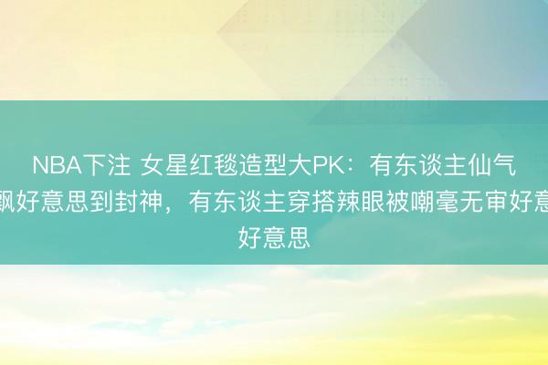 NBA下注 女星红毯造型大PK:有东谈主仙气飘飘好意思到封神,有东谈主穿搭辣眼被嘲毫无审好意思