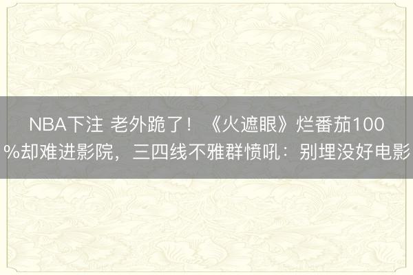 NBA下注 老外跪了！《火遮眼》烂番茄100%却难进影院，三四线不雅群愤吼：别埋没好电影