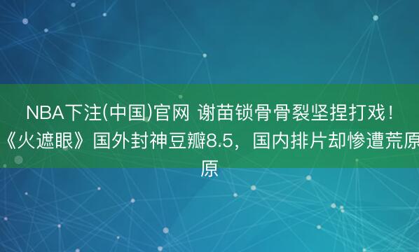 NBA下注(中国)官网 谢苗锁骨骨裂坚捏打戏！《火遮眼》国外封神豆瓣8.5，国内排片却惨遭荒原