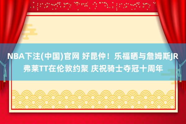 NBA下注(中国)官网 好昆仲！乐福晒与詹姆斯JR弗莱TT在伦敦约聚 庆祝骑士夺冠十周年